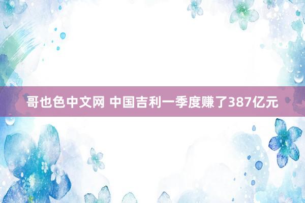 哥也色中文网 中国吉利一季度赚了387亿元