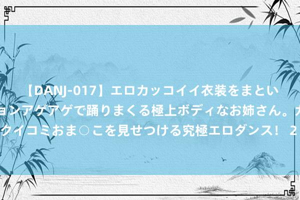 【DANJ-017】エロカッコイイ衣装をまとい、エグイポーズでテンションアゲアゲで踊りまくる極上ボディなお姉さん。ガンガンに腰を振り、クイコミおま○こを見せつける究極エロダンス！ 2 好车主有望得好价！新动力车险校正新政在路上