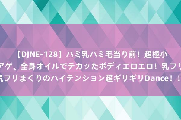 【DJNE-128】ハミ乳ハミ毛当り前！超極小ビキニでテンションアゲアゲ、全身オイルでテカッたボディエロエロ！乳フリ尻フリまくりのハイテンション超ギリギリDance！！ 2 优化体验感延续不雅影热