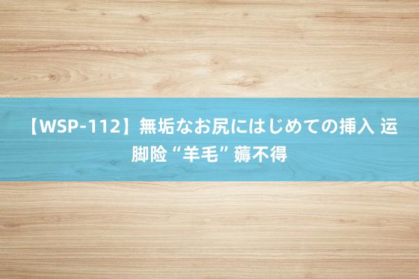 【WSP-112】無垢なお尻にはじめての挿入 运脚险“羊毛”薅不得