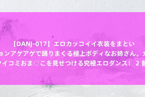 【DANJ-017】エロカッコイイ衣装をまとい、エグイポーズでテンションアゲアゲで踊りまくる極上ボディなお姉さん。ガンガンに腰を振り、クイコミおま○こを見せつける究極エロダンス！ 2 普惠金融重磅文献出炉！银行、保障机构领“任务”