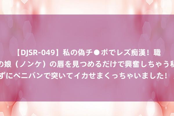 【DJSR-049】私の偽チ●ポでレズ痴漢！職場で見かけたカワイイあの娘（ノンケ）の唇を見つめるだけで興奮しちゃう私は欲求を抑えられずにペニバンで突いてイカせまくっちゃいました！ 又一车企策画“卖保障” 保障业怎么结束共赢？