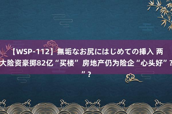 【WSP-112】無垢なお尻にはじめての挿入 两大险资豪掷82亿“买楼” 房地产仍为险企“心头好”？