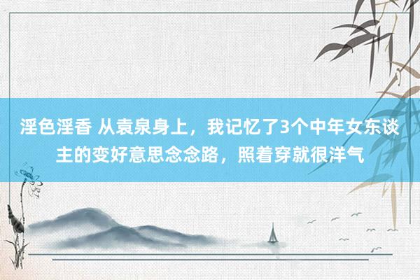 淫色淫香 从袁泉身上，我记忆了3个中年女东谈主的变好意思念念路，照着穿就很洋气