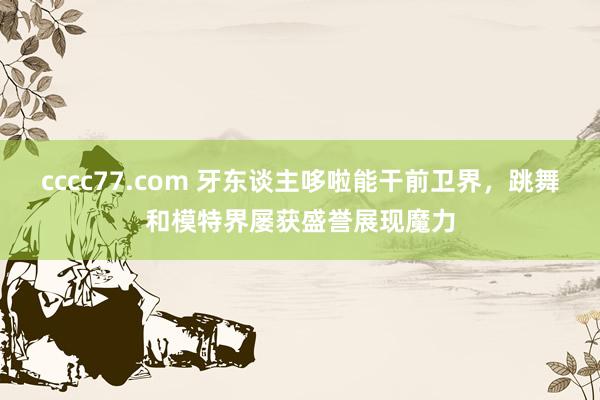 cccc77.com 牙东谈主哆啦能干前卫界，跳舞和模特界屡获盛誉展现魔力