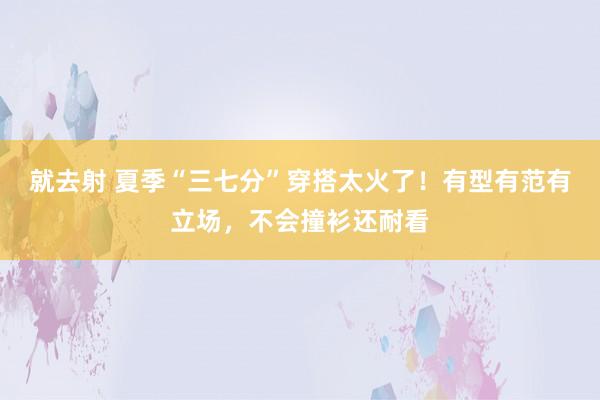 就去射 夏季“三七分”穿搭太火了！有型有范有立场，不会撞衫还耐看