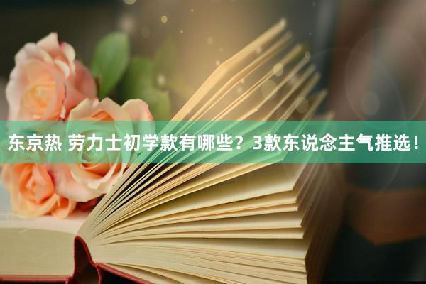 东京热 劳力士初学款有哪些？3款东说念主气推选！