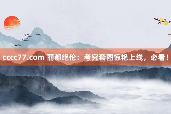 cccc77.com 丽都绝伦：考究套图惊艳上线，必看！