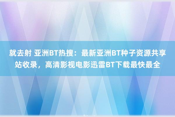 就去射 亚洲BT热搜：最新亚洲BT种子资源共享站收录，高清影视电影迅雷BT下载最快最全