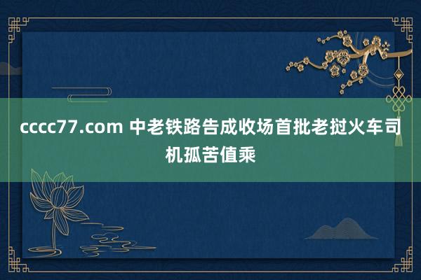 cccc77.com 中老铁路告成收场首批老挝火车司机孤苦值乘