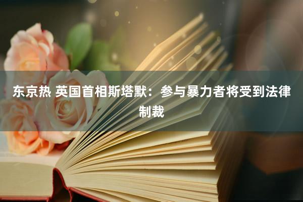 东京热 英国首相斯塔默：参与暴力者将受到法律制裁