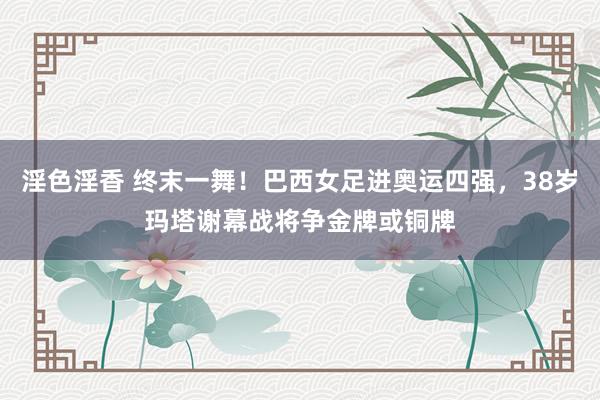 淫色淫香 终末一舞！巴西女足进奥运四强，38岁玛塔谢幕战将争金牌或铜牌