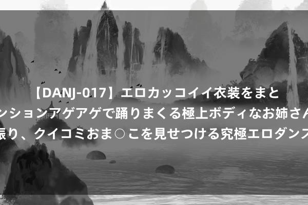 【DANJ-017】エロカッコイイ衣装をまとい、エグイポーズでテンションアゲアゲで踊りまくる極上ボディなお姉さん。ガンガンに腰を振り、クイコミおま○こを見せつける究極エロダンス！ 2 罗马诺：转会西汉姆，菲尔克鲁格和圭多皆至当天进行第二部分体检