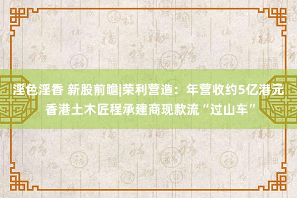 淫色淫香 新股前瞻|荣利营造：年营收约5亿港元 香港土木匠程承建商现款流“过山车”