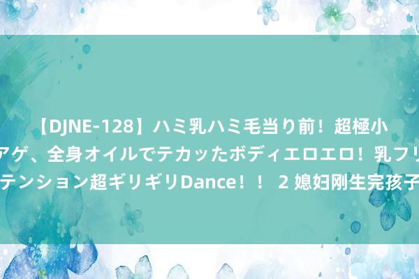 【DJNE-128】ハミ乳ハミ毛当り前！超極小ビキニでテンションアゲアゲ、全身オイルでテカッたボディエロエロ！乳フリ尻フリまくりのハイテンション超ギリギリDance！！ 2 媳妇刚生完孩子，我妈玩失散，我爸揍了我一顿，我和他们断交关系