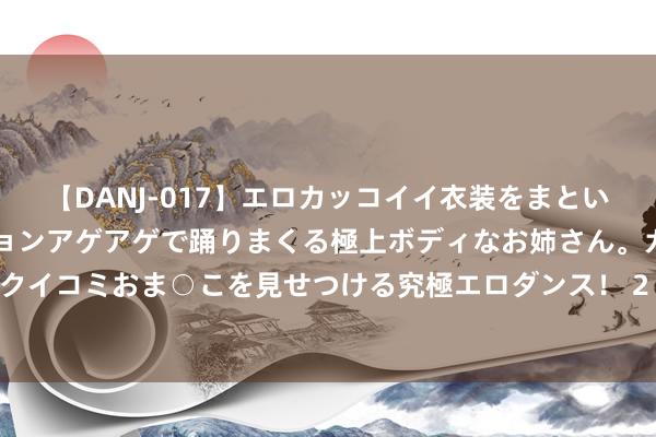 【DANJ-017】エロカッコイイ衣装をまとい、エグイポーズでテンションアゲアゲで踊りまくる極上ボディなお姉さん。ガンガンに腰を振り、クイコミおま○こを見せつける究極エロダンス！ 2 3个职责日变20分钟 北京全面施行称呼自主文书轨制