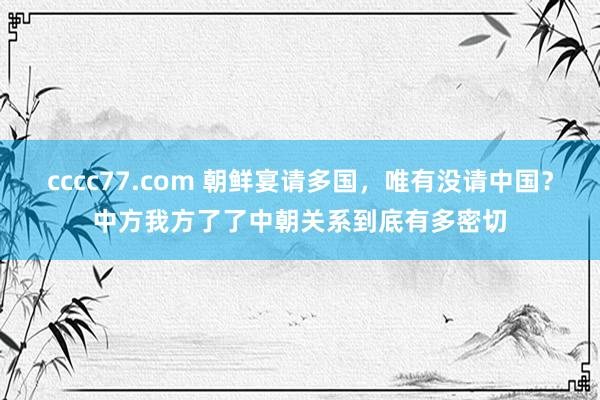 cccc77.com 朝鲜宴请多国，唯有没请中国？中方我方了了中朝关系到底有多密切