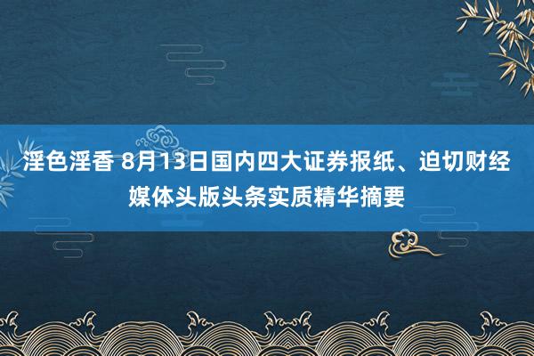 淫色淫香 8月13日国内四大证券报纸、迫切财经媒体头版头条实质精华摘要