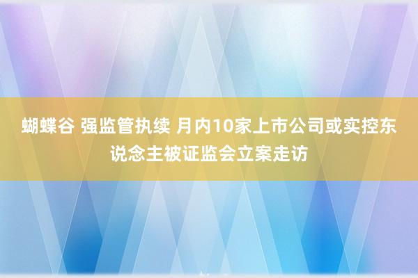 蝴蝶谷 强监管执续 月内10家上市公司或实控东说念主被证监会立案走访