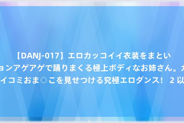 【DANJ-017】エロカッコイイ衣装をまとい、エグイポーズでテンションアゲアゲで踊りまくる極上ボディなお姉さん。ガンガンに腰を振り、クイコミおま○こを見せつける究極エロダンス！ 2 以军高度严防！白宫官员：伊朗可能最早在本周对以发动“环节”弥留！油价涨超4% 黄金涨1.72%