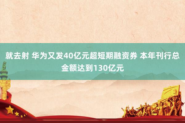 就去射 华为又发40亿元超短期融资券 本年刊行总金额达到130亿元