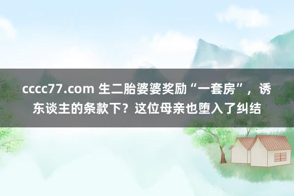 cccc77.com 生二胎婆婆奖励“一套房”，诱东谈主的条款下？这位母亲也堕入了纠结