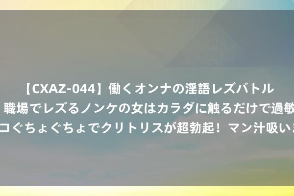 【CXAZ-044】働くオンナの淫語レズバトル DX 20シーン 4時間 職場でレズるノンケの女はカラダに触るだけで過敏に反応し、オマ○コぐちょぐちょでクリトリスが超勃起！マン汁吸いまくるとソリながらイキまくり！！ 超10万东谈主收看直播! 这场世界员工文化作为在宁夏驱动