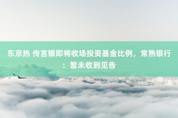 东京热 传言银即将收场投资基金比例，常熟银行：暂未收到见告