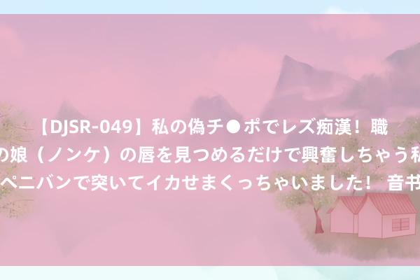 【DJSR-049】私の偽チ●ポでレズ痴漢！職場で見かけたカワイイあの娘（ノンケ）の唇を見つめるだけで興奮しちゃう私は欲求を抑えられずにペニバンで突いてイカせまくっちゃいました！ 音书东谈主士阐明：华东两省将公募基金纳入SPV监管，设2.5%预警线，按季监控