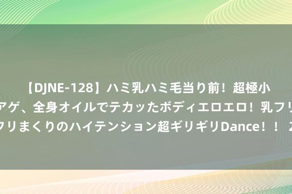 【DJNE-128】ハミ乳ハミ毛当り前！超極小ビキニでテンションアゲアゲ、全身オイルでテカッたボディエロエロ！乳フリ尻フリまくりのハイテンション超ギリギリDance！！ 2 日照海边稳当团建的方式推选