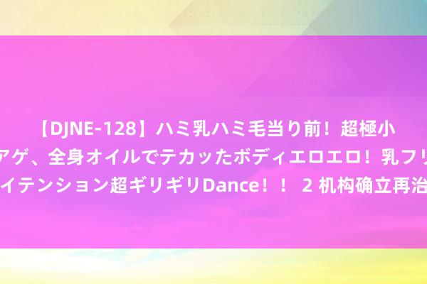 【DJNE-128】ハミ乳ハミ毛当り前！超極小ビキニでテンションアゲアゲ、全身オイルでテカッたボディエロエロ！乳フリ尻フリまくりのハイテンション超ギリギリDance！！ 2 机构确立再治愈：山东、湖南等多地林草机构收复沉静确立