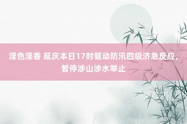 淫色淫香 延庆本日17时驱动防汛四级济急反应，暂停涉山涉水举止