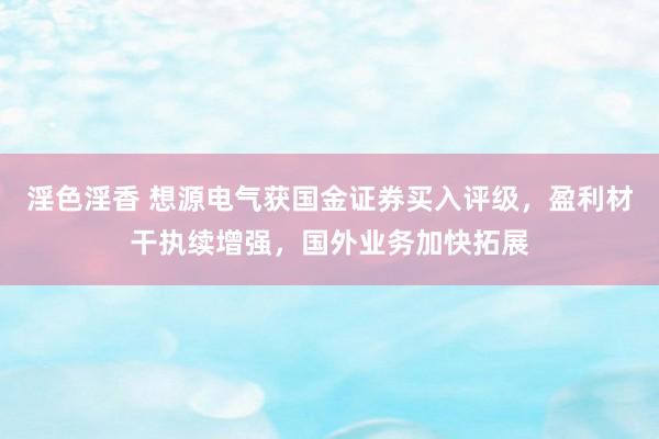 淫色淫香 想源电气获国金证券买入评级，盈利材干执续增强，国外业务加快拓展