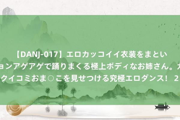 【DANJ-017】エロカッコイイ衣装をまとい、エグイポーズでテンションアゲアゲで踊りまくる極上ボディなお姉さん。ガンガンに腰を振り、クイコミおま○こを見せつける究極エロダンス！ 2 华旺科技获中泰证券增捏评级，利润端适应预期