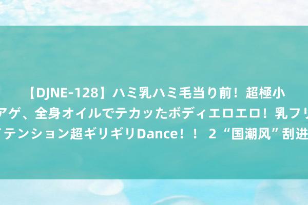 【DJNE-128】ハミ乳ハミ毛当り前！超極小ビキニでテンションアゲアゲ、全身オイルでテカッたボディエロエロ！乳フリ尻フリまくりのハイテンション超ギリギリDance！！ 2 “国潮风”刮进上海书展，老字号集市初度入驻，不雅众重温“小时间滋味”