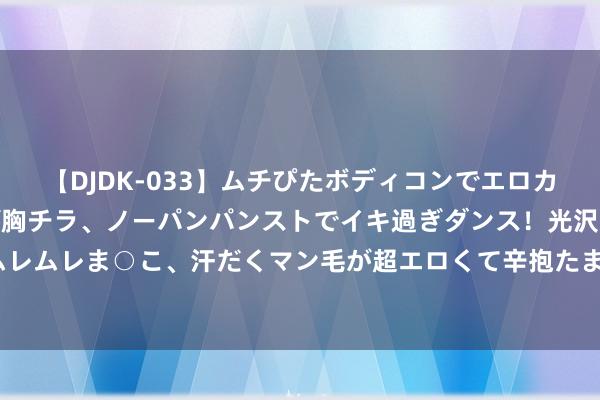 【DJDK-033】ムチぴたボディコンでエロカワGALや爆乳お姉さんが胸チラ、ノーパンパンストでイキ過ぎダンス！光沢パンストから透けたムレムレま○こ、汗だくマン毛が超エロくて辛抱たまりまっしぇん！ 2 诺基亚手机：HMD行将落地中国商场