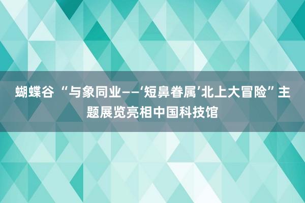 蝴蝶谷 “与象同业——‘短鼻眷属’北上大冒险”主题展览亮相中国科技馆