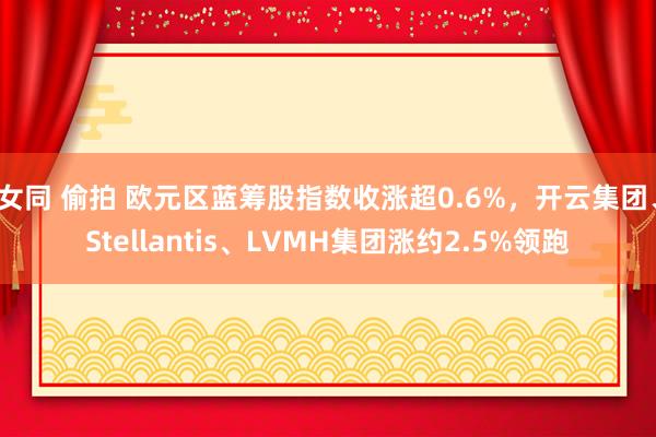 女同 偷拍 欧元区蓝筹股指数收涨超0.6%，开云集团、Stellantis、LVMH集团涨约2.5%领跑