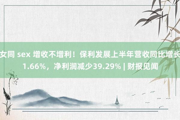 女同 sex 增收不增利！保利发展上半年营收同比增长1.66%，净利润减少39.29% | 财报见闻