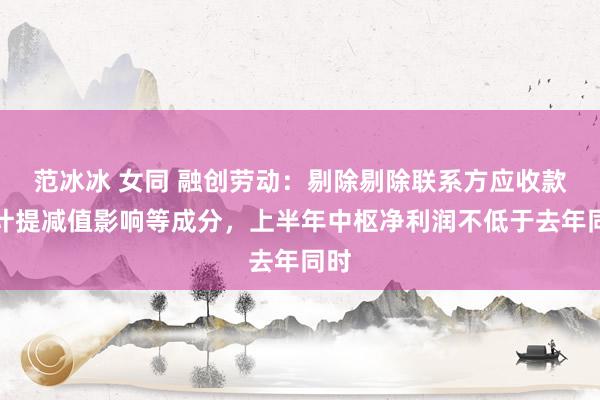 范冰冰 女同 融创劳动：剔除剔除联系方应收款项计提减值影响等成分，上半年中枢净利润不低于去年同时