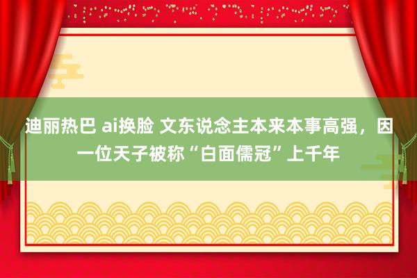 迪丽热巴 ai换脸 文东说念主本来本事高强，因一位天子被称“白面儒冠”上千年