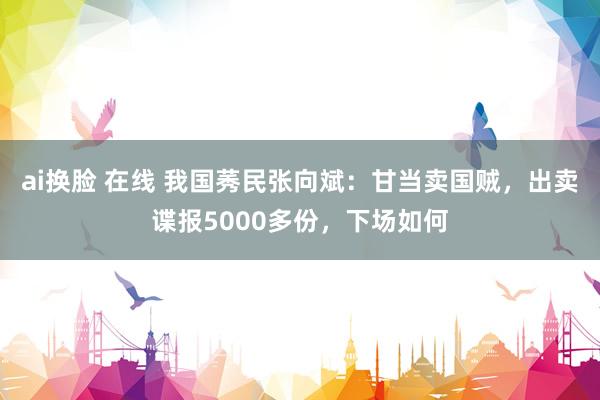 ai换脸 在线 我国莠民张向斌：甘当卖国贼，出卖谍报5000多份，下场如何