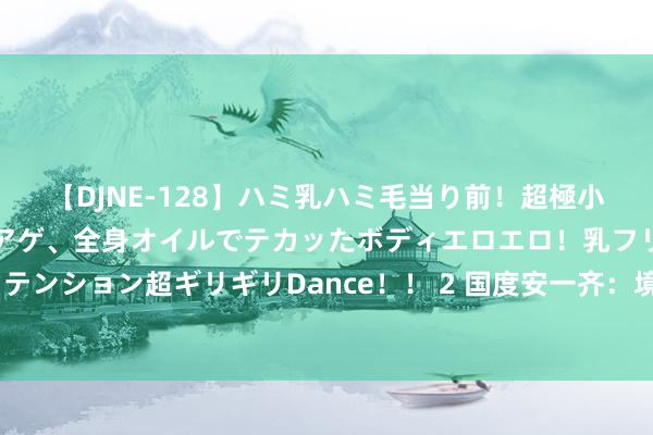 【DJNE-128】ハミ乳ハミ毛当り前！超極小ビキニでテンションアゲアゲ、全身オイルでテカッたボディエロエロ！乳フリ尻フリまくりのハイテンション超ギリギリDance！！ 2 国度安一齐：境外间谍假借“捐资助学”之名应用受助东说念主员行恶窃密