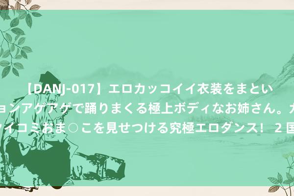 【DANJ-017】エロカッコイイ衣装をまとい、エグイポーズでテンションアゲアゲで踊りまくる極上ボディなお姉さん。ガンガンに腰を振り、クイコミおま○こを見せつける究極エロダンス！ 2 国安部：防范这些青少年身边的“好心东谈主”“热心东谈主”“贴心东谈主”