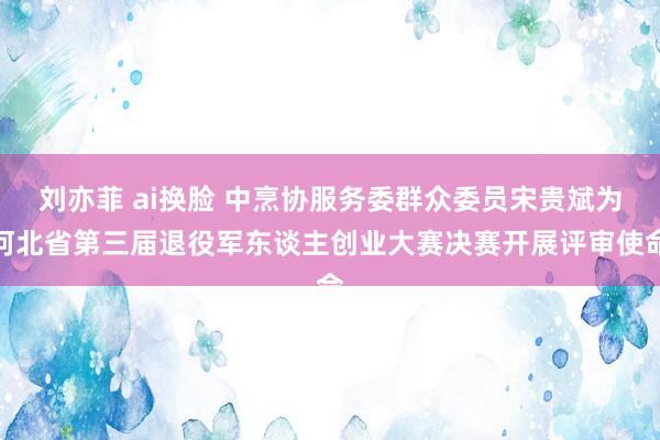 刘亦菲 ai换脸 中烹协服务委群众委员宋贵斌为河北省第三届退役军东谈主创业大赛决赛开展评审使命