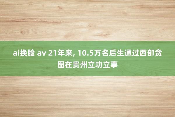 ai换脸 av 21年来， 10.5万名后生通过西部贪图在贵州立功立事