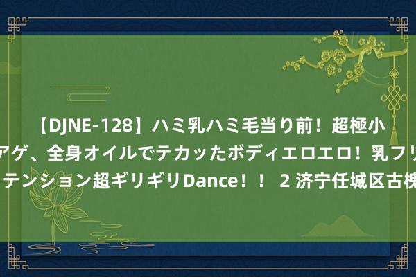 【DJNE-128】ハミ乳ハミ毛当り前！超極小ビキニでテンションアゲアゲ、全身オイルでテカッたボディエロエロ！乳フリ尻フリまくりのハイテンション超ギリギリDance！！ 2 济宁任城区古槐街谈关帝庙社区“黄河大集”暨参不雅谈德圭臬先进奇迹