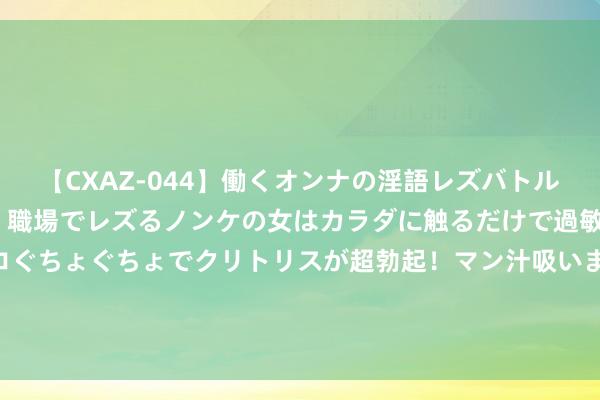 【CXAZ-044】働くオンナの淫語レズバトル DX 20シーン 4時間 職場でレズるノンケの女はカラダに触るだけで過敏に反応し、オマ○コぐちょぐちょでクリトリスが超勃起！マン汁吸いまくるとソリながらイキまくり！！ 南京雨花台区城市搞定志愿者为一线环卫工送清冷