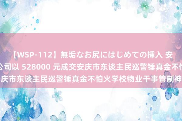 【WSP-112】無垢なお尻にはじめての挿入 安庆市警江保安干事有限公司以 528000 元成交安庆市东谈主民巡警锤真金不怕火学校物业干事管制神色