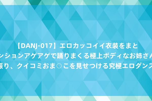 【DANJ-017】エロカッコイイ衣装をまとい、エグイポーズでテンションアゲアゲで踊りまくる極上ボディなお姉さん。ガンガンに腰を振り、クイコミおま○こを見せつける究極エロダンス！ 2 我爱上高贵东说念主家的密斯，婚典上被她放置，才知我方是她白蟾光替身